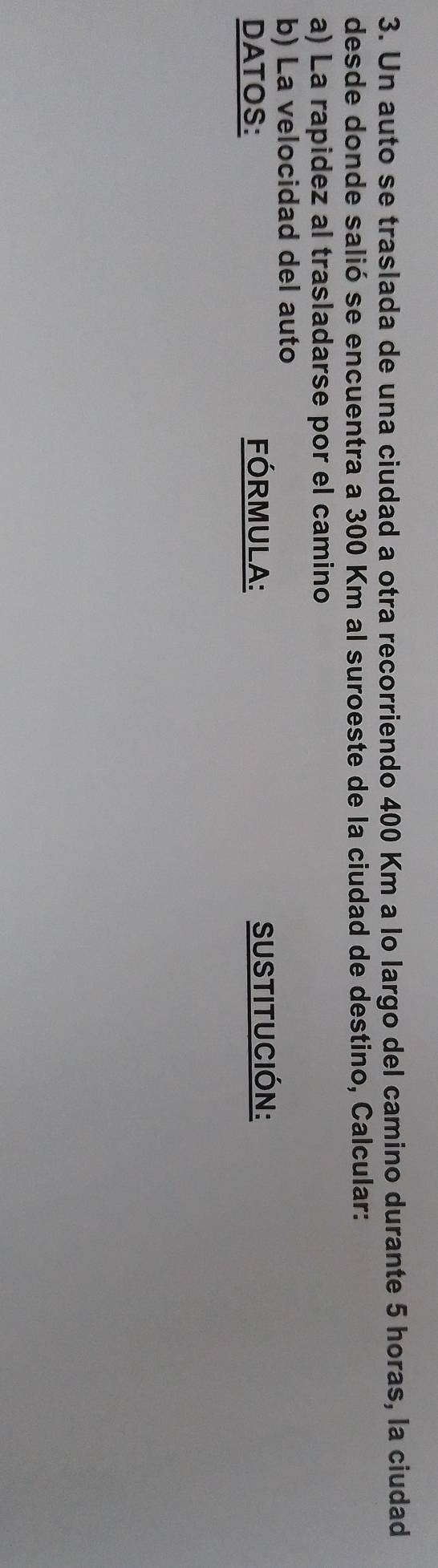 Un auto se traslada de una ciudad a otra recorriendo 400 Km a lo largo del camino durante 5 horas, la ciudad 
desde donde salió se encuentra a 300 Km al suroeste de la ciudad de destino, Calcular: 
a) La rapidez al trasladarse por el camino 
b) La velocidad del auto 
DATOS: FórmuLA: SUSTITUCIÓN:
