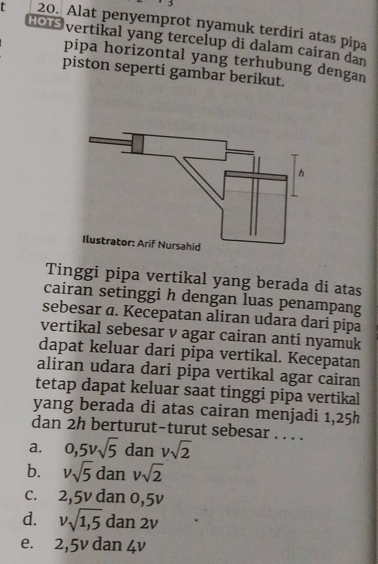 Alat penyemprot nyamuk terdiri atas pipa
Hou vertikal yang tercelup di dalam cairan dan
pipa horizontal yang terhubung dengan
piston seperti gambar berikut.
Tinggi pipa vertikal yang berada di atas
cairan setinggi h dengan luas penampang
sebesar a. Kecepatan aliran udara dari pipa
vertikal sebesar v agar cairan anti nyamuk
dapat keluar dari pipa vertikal. Kecepatan
aliran udara dari pipa vertikal agar cairan
tetap dapat keluar saat tinggi pipa vertikal
yang berada di atas cairan menjadi 1, 25h
dan 2h berturut-turut sebesar . . . .
a. 0, 5vsqrt(5) dan vsqrt(2)
b. vsqrt(5) dan vsqrt(2)
c. 2, 5v dan 0,5v
d. vsqrt(1,5) dan 2v
e. 2, 5v dan 4v