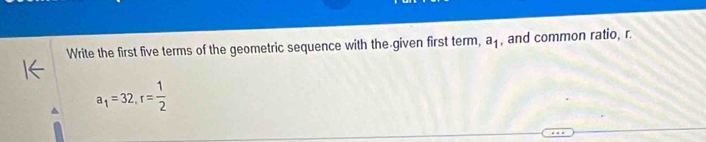 Write the first five terms of the geometric sequence with the given first term, a_1 , and common ratio, r.
a_1=32, r= 1/2 