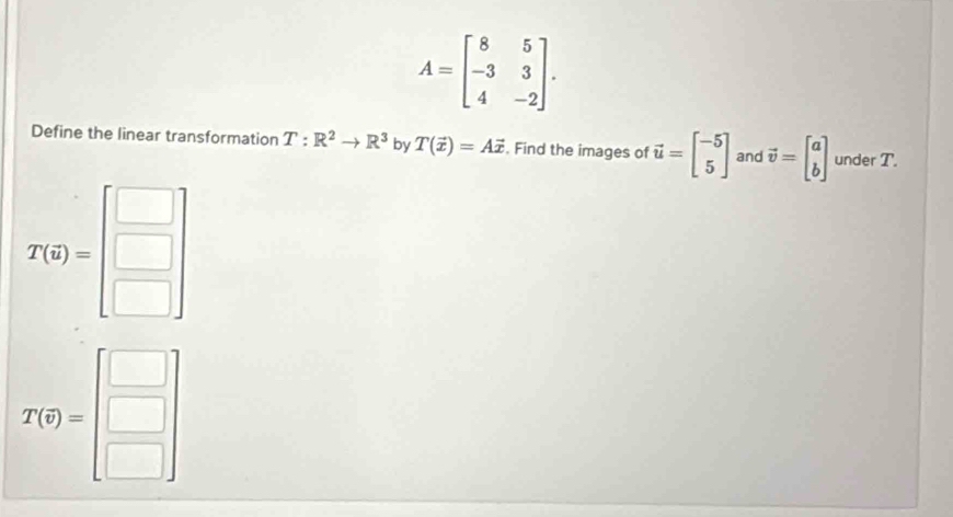 A=beginbmatrix 8&5 -3&3 4&-2endbmatrix. 
Define the linear transformation T:R^2to R^3 by T(vector x)=Avector x. Find the images of vector u=beginbmatrix -5 5endbmatrix and vector v=beginbmatrix a bendbmatrix under T.
T(6)=beginbmatrix □  □  □ endbmatrix
T(q)=beginbmatrix □  □  □ endbmatrix