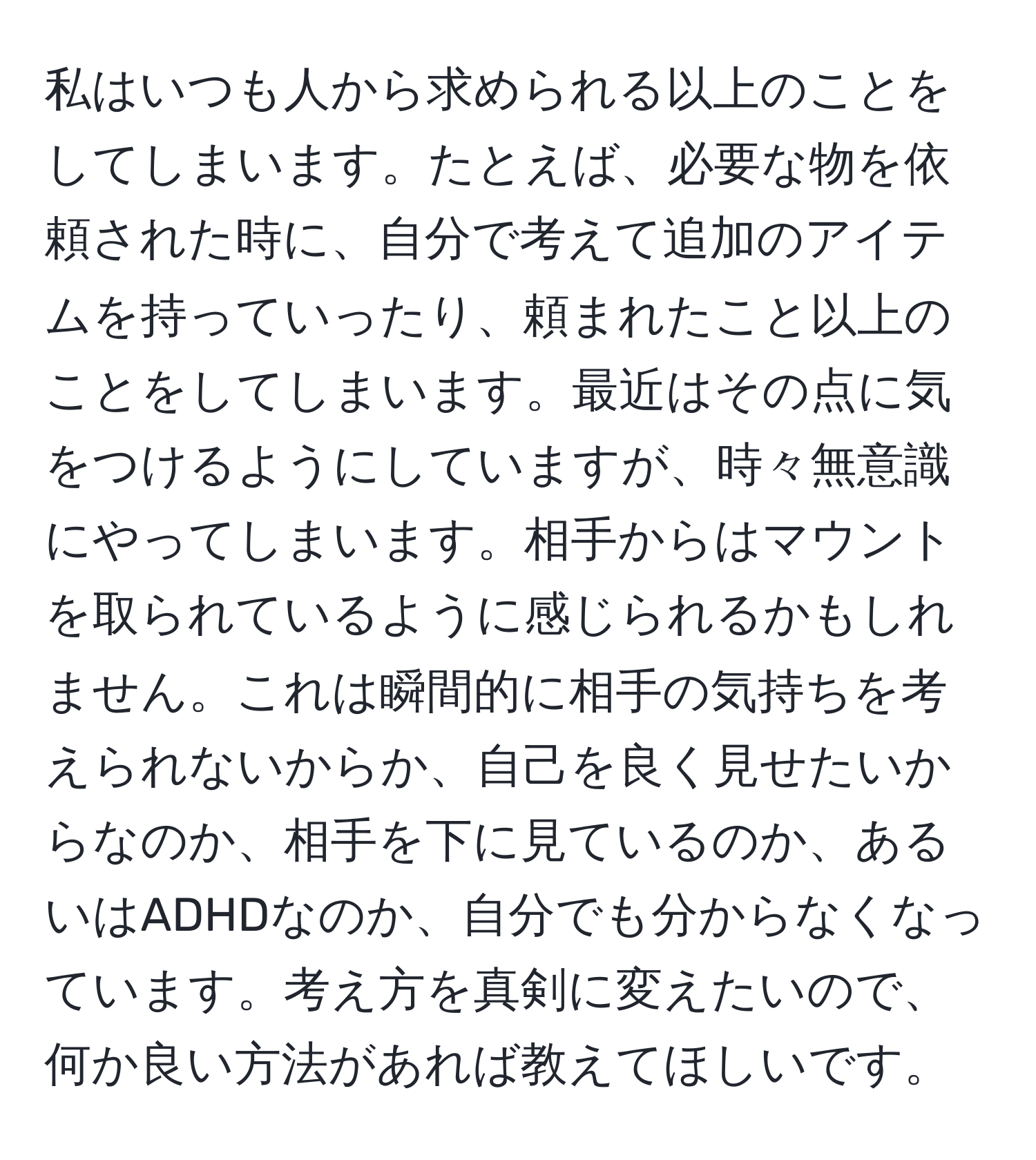 私はいつも人から求められる以上のことをしてしまいます。たとえば、必要な物を依頼された時に、自分で考えて追加のアイテムを持っていったり、頼まれたこと以上のことをしてしまいます。最近はその点に気をつけるようにしていますが、時々無意識にやってしまいます。相手からはマウントを取られているように感じられるかもしれません。これは瞬間的に相手の気持ちを考えられないからか、自己を良く見せたいからなのか、相手を下に見ているのか、あるいはADHDなのか、自分でも分からなくなっています。考え方を真剣に変えたいので、何か良い方法があれば教えてほしいです。