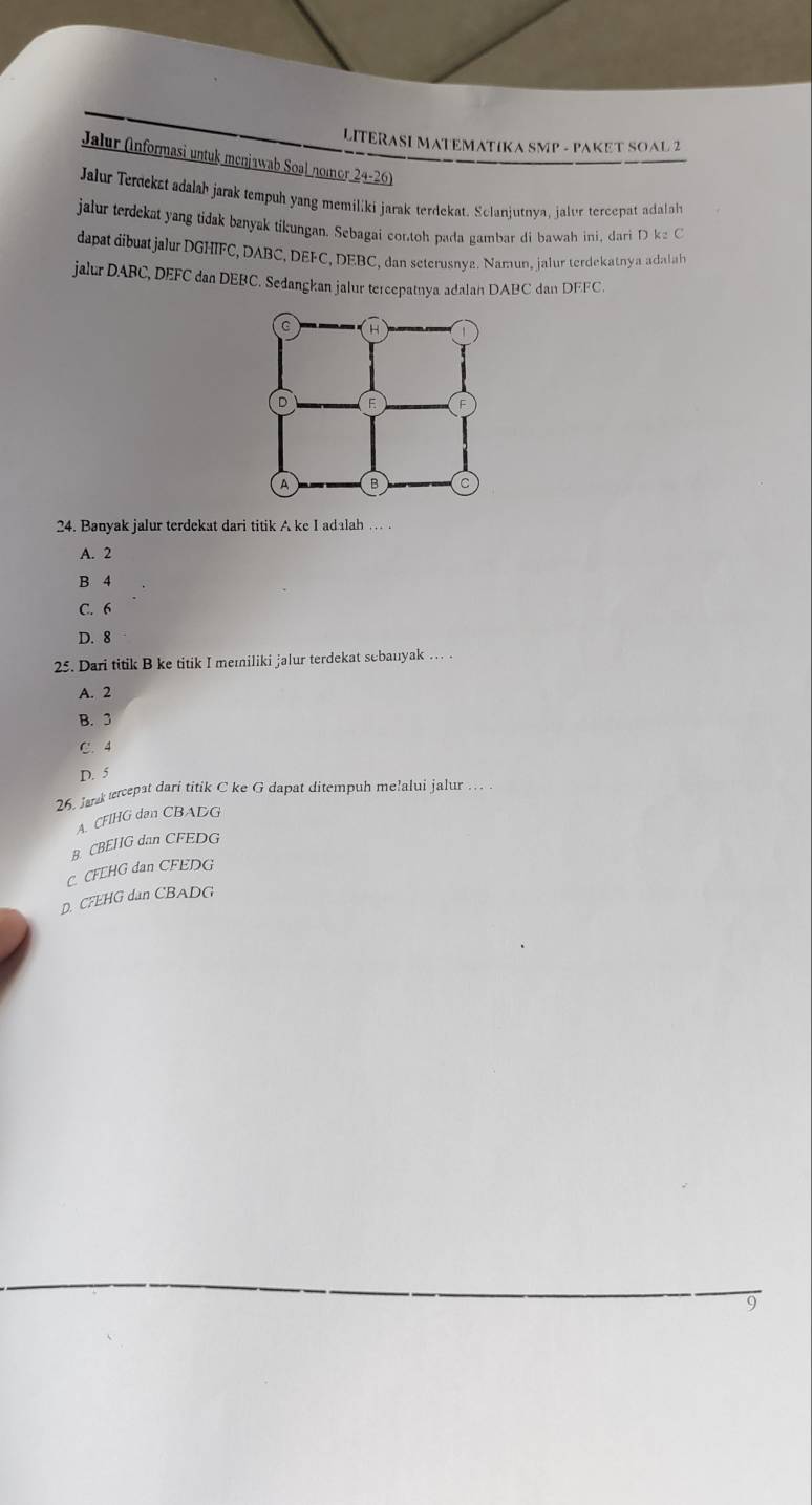 LITERASI MATEMATIKA SMP - PAKET SOAL 2
Jalur (Informasi untuk menjawab Soal nomor 24-26)
Jalur Terdekst adalah jarak tempuh yang memiliki jarak terdekat. Sclanjutnya, jalur tercepat adalal
jalur terdekat yang tidak banyak tikungan. Sebagai contoh pada gambar di bawah ini, dari D ka C
dapat dibuat jalur DGHIFC, DABC, DEFC, DEBC, dan seterusnya. Namun, jalur terdekatnya adalah
jalur DABC, DEFC dan DEBC. Sedangkan jalur tercepatnya adalan DABC dan DFFC.
24. Banyak jalur terdekat dari titik A ke I adalah ... .
A. 2
B 4
C. 6
D. 8
25. Dari titik B ke titik I memiliki jalur terdekat sebauyak … .
A. 2
B. 3
C. 4
D. 5
25. Jank tecepat dari titik C ke G dapat ditempuh me!alui jalur … .
A. CFIHG dan CBADG
B. CBEIIG dan CFEDG
C. CFEHG dan CFEDG
D. CFEHG dan CBADG