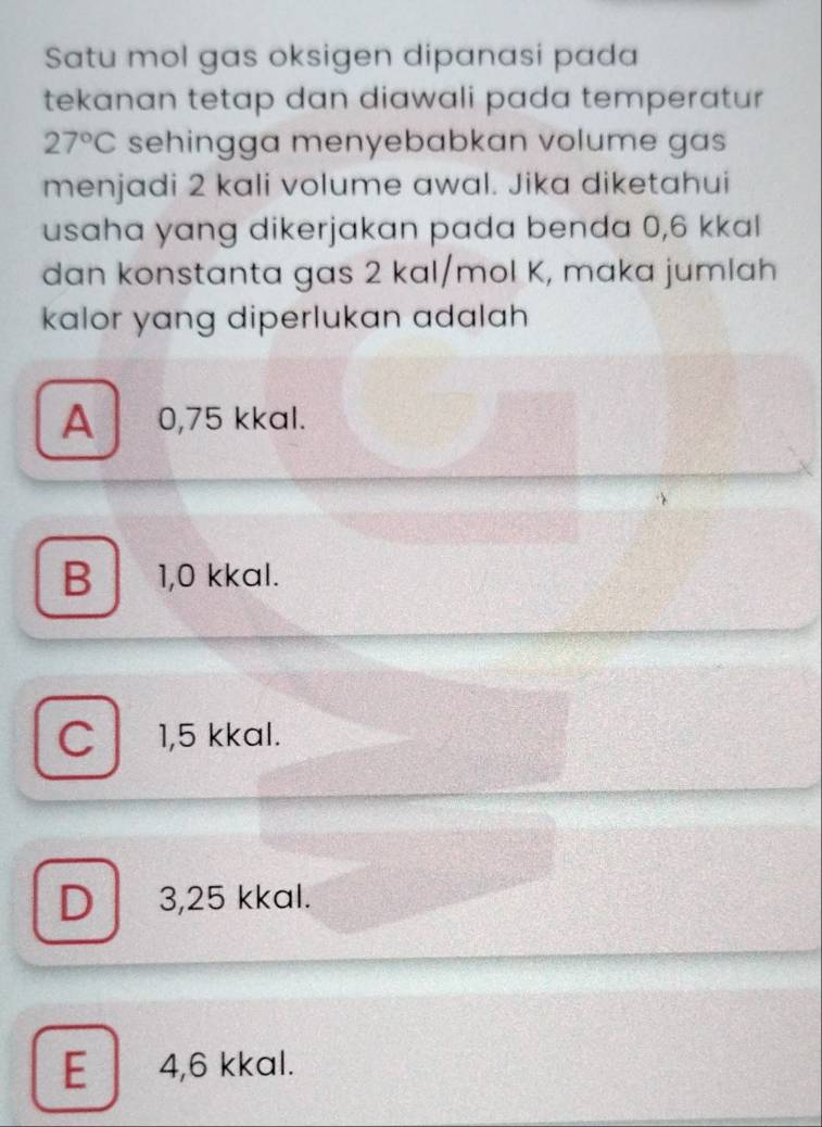 Satu mol gas oksigen dipanasi pada
tekanan tetap dan diawali pada temperatur
27°C sehingga menyebabkan volume gas
menjadi 2 kali volume awal. Jika diketahui
usaha yang dikerjakan pada benda 0,6 kkal
dan konstanta gas 2 kal/mol K, maka jumlah
kalor yang diperlukan adalah
A 0,75 kkal.
B 1,0 kkal.
C 1,5 kkal.
D 3,25 kkal.
E 4,6 kkal.