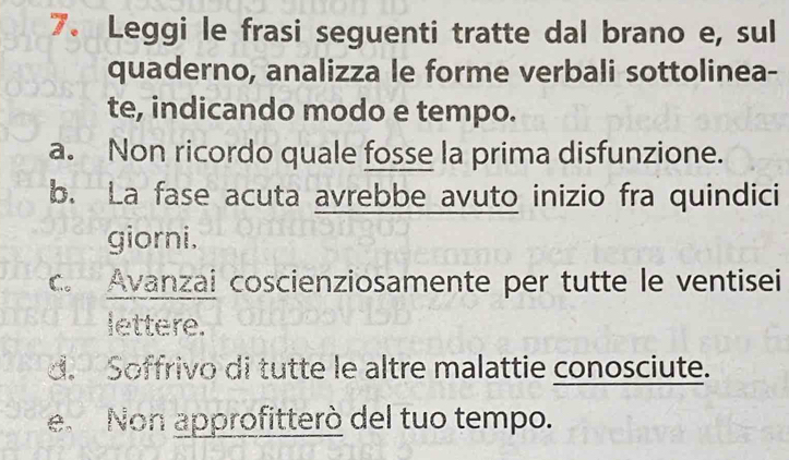 Leggi le frasi seguenti tratte dal brano e, sul 
quaderno, analizza le forme verbali sottolinea- 
te, indicando modo e tempo. 
a. Non ricordo quale fosse la prima disfunzione. 
b. La fase acuta avrebbe avuto inizio fra quindici 
giorni. 
c. Avanzai coscienziosamente per tutte le ventisei 
lettere. 
d. Soffrivo di tutte le altre malattie conosciute. 
e Non approfitterò del tuo tempo.