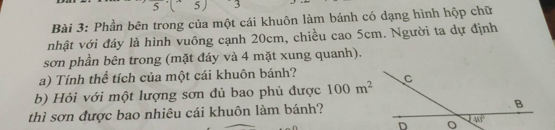 5 5) ¯ 3
Bài 3: Phần bên trong của một cái khuôn làm bánh có dạng hình hộp chữ
nhật với đáy là hình vuông cạnh 20cm, chiều cao 5cm. Người ta dự định
sơn phần bên trong (mặt đáy và 4 mặt xung quanh).
a) Tính thể tích của một cái khuôn bánh?
b) Hỏi với một lượng sơn đủ bao phủ được 100m^2
thì sơn được bao nhiêu cái khuôn làm bánh?