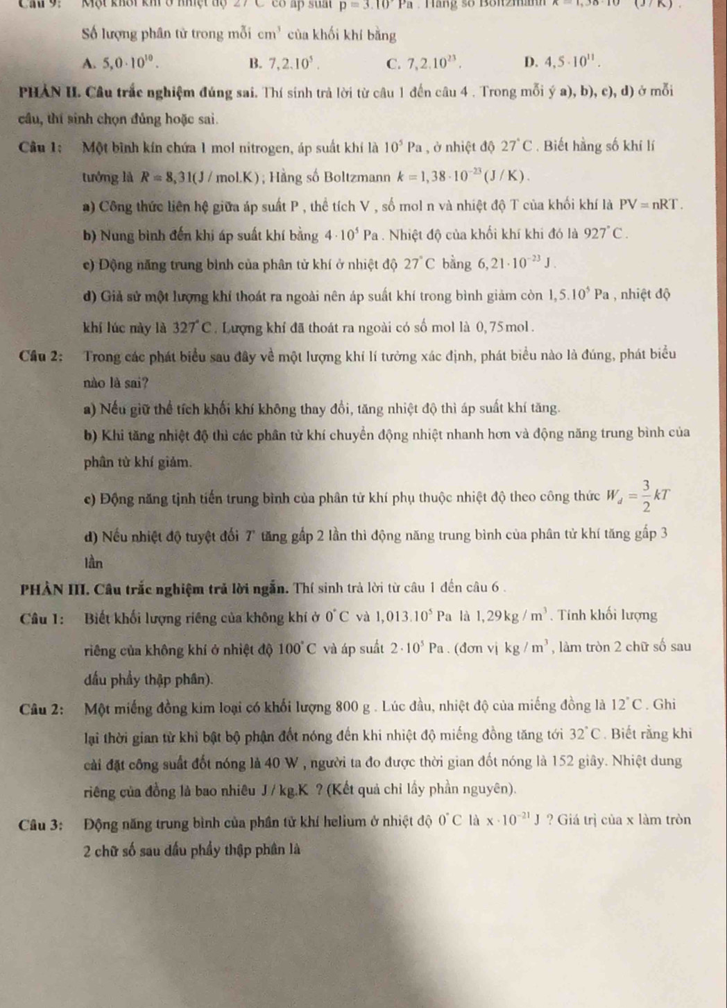 Cau 9:  Một khôi kh ở nhiệt độ 27C co ấp suat p=3.10Pa Hàng số Bön2manh (37K) .
Số lượng phân tử trong mỗi cm^3 của khối khí bằng
A. 5,0· 10^(10). B. 7,2.10^5. C. 7,2.10^(23). D. 4,5· 10^(11).
PHAN II. Câu trắc nghiệm đúng sai. Thí sinh trả lời từ câu 1 đến câu 4 . Trong mỗi ý a), b), c), d) ở mỗi
cầu, thí sinh chọn đủng hoặc sai.
Câu 1: Một bình kín chứa 1 mol nitrogen, áp suất khí là 10^5Pa , ở nhiệt độ 27°C. Biết hằng số khí lí
tướng là R=8,31(J/ mol.K); Hằng số Boltzmann k=1,38· 10^(-23)(J/K).
a) Công thức liên hệ giữa áp suất P , thể tích V , số mol n và nhiệt độ T của khối khí là PV=nRT.
b) Nung bình đến khi áp suất khí bằng 4· 10^5Pa. Nhiệt độ của khối khí khi đó là 927°C.
c) Động năng trung bình của phân tử khí ở nhiệt độ 27°C bằng 6,21· 10^(-23)J.
d) Giả sử một lượng khí thoát ra ngoài nên áp suất khí trong bình giảm còn 1,5.10^5Pa , nhiệt độ
khí lúc này là 327 C. Lượng khí đã thoát ra ngoài có số mol là 0, 75 mol.
Cầu 2: Trong các phát biểu sau đây về một lượng khí lí tưởng xác định, phát biểu nào là đúng, phát biểu
nào là sai?
a) Nếu giữ thể tích khối khí không thay đồi, tăng nhiệt độ thì áp suất khí tăng.
b) Khi tăng nhiệt độ thì các phần tử khí chuyển động nhiệt nhanh hơn và động năng trung bình của
phân từ khí giảm.
c) Động năng tịnh tiến trung bình của phân tử khí phụ thuộc nhiệt độ theo công thức W_d= 3/2 kT
d) Nếu nhiệt độ tuyệt đối 7 tăng gấp 2 lần thì động năng trung bình của phân tử khí tăng gấp 3
lần
PHẢN III. Câu trắc nghiệm trả lời ngẫn. Thí sinh trả lời từ câu 1 đến câu 6 .
Câu 1: Biết khối lượng riêng của không khí ở 0°C và 1,013.10^5Pa là 1,29kg/m^3 Tính khối lượng
riếng của không khí ở nhiệt độ 100°C và áp suất 2· 10^5Pa. (dơn vị kg/m^3 , làm tròn 2 chữ số sau
dấu phẩy thập phân).
Câu 2:  Một miếng đồng kim loại có khối lượng 800 g . Lúc đầu, nhiệt độ của miếng đồng là 12°C. Ghi
lại thời gian từ khi bật bộ phận đốt nóng đến khi nhiệt độ miếng đồng tăng tới 32°C.  Biết rằng khi
cài đặt công suất đốt nóng là 40 W , người ta đo được thời gian đốt nóng là 152 giây. Nhiệt dung
riêng của đồng là bao nhiêu J / kg.K ? (Kết quả chỉ lấy phần nguyên).
Câu 3: Động năng trung bình của phần tử khí helium ở nhiệt độ 0°C là x· 10^(-21)J ? Giá trị của x làm tròn
2 chữ số sau dấu phầy thập phân là