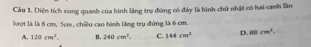 Diện tích xung quanh của hình lăng trụ đứng có đáy là hình chữ nhật có hai cạnh lần
lượt là là 8 cm, 5cm, chiều cao hình lăng trụ đứng là 6 cm.
A. 120cm^2. B. 240cm^2. C. 144cm^2
D. 88cm^2.