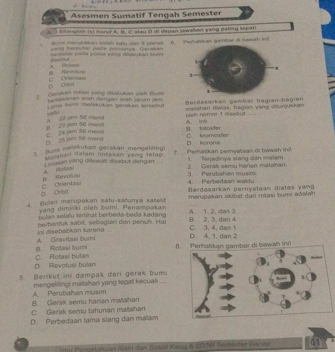 bè
Asesmen Sumatif Tengah Semester
Shanglah (x) huruf A. B. C atau D di depan jawaban yang paling tepatl
1  Bumi merupakan salah sațu dari 8 planet 6. Perhatikan gambar di bawah inil
yang berputar pada porosnya. Gerakan
berputar pada poros yáng dilakukán bumi
disebut
A Rotasi
B. Revolusi
C. Orientasi
D. Orbit
2. Gerakan rotasi yang dilakukan oleh Bumi
beriawanan arah dengan arah jarum jam. Berdasarkan gambar bagian-bagian
Lama bumi mełakukan gerakan tersebut matahari diatas, bagian yang ditunjukkan
yailu
A. 22 jam 56 menit oleh nomor 1 disebut ...
B. 23 jam 56 menit A. inti
C. 24 jam 56 menit B. fotosfer
D. 25 jam 56 menit C. kromosfer
D. korona
3. Bumi melakukan gerakan mengelilingi 7. Perhatikan pernyataan di bawah ini!
Matahari dalam lintasan yang tetap.
Lintasan yáng dilewati disebut dengan .... 1. Terjadinya siang dan malam.
A. Rotasi
2. Gerak semu harian matahari.
B. Revolusi
3. Perubahan musim.
C. Orientasi
4. Perbedaan waktu.
Berdasarkan pernyataan diatas yang
D. Orbit
4. Bulan merupakan satu-satunya satelit merupakan akibat dari rotasi bumi adalah
yang dimiliki oleh bumi. Penampakan
bulan selalu terlihat berbeda-beda kadang A. 1, 2, dan 3
berbentuk sabit, sebagian dan penuh. Hal B. 2, 3, dan 4
ini disebabkan karena ... C. 3, 4, dan 1
A. Gravitasi bumi D. 4, 1, dan 2
B. Rotasi bumi 8. Perhatikan gambar di bawah ini!
C. Rotasi bulan
D. Revolusi bulan
5. Berikut ini dampak dari gerak bumi
mengelilingi matahari yang tepat kecuali ....
A. Perubahan musim
8. Gerak semu harian matahari
C. Gerak semu tahunan matahari
D. Perbedaan lama siang dan malam
Jimi Pengetahuan Alam dan Sosial Kelas 6 SD/Mi Semester Genap 41 a