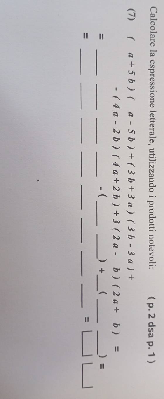 Calcolare la espressione letterale, utilizzando i prodotti notevoli: ( p. 2 dsa p. 1 ) 
(7) (a+5b)(a-5b)+(3b+3a)(3b-3a)+
-(4a-2b)(4a+2b)+3(2a-b)(2a+b)=
_ 
__ 
_-( 
) frac  ( 
= _____) = 
__ 
= 
__ 
_ 
__ 
_ =□ □