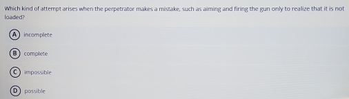 Which kind of attempt arises when the perpetrator makes a mistake, such as aiming and firing the gun only to realize that it is not
loaded?
A incomplete
B complete
C impossible
D possible