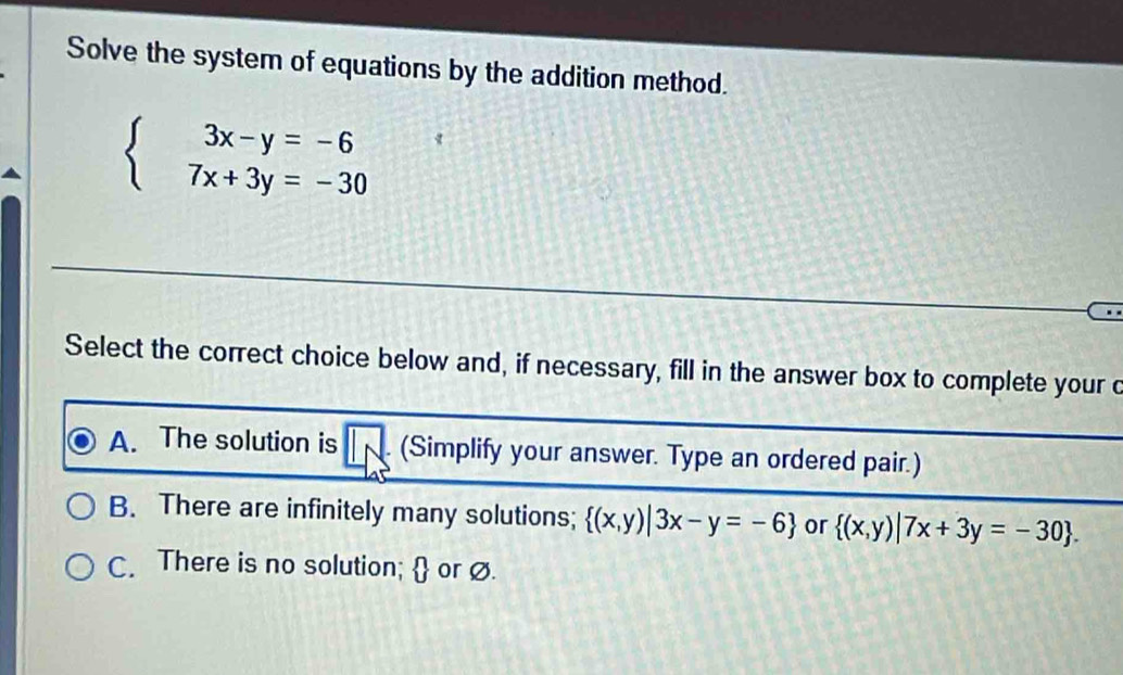 Solve the system of equations by the addition method.
beginarrayl 3x-y=-6 7x+3y=-30endarray.
Select the correct choice below and, if necessary, fill in the answer box to complete your c
A. The solution is (Simplify your answer. Type an ordered pair.)
B. There are infinitely many solutions;  (x,y)|3x-y=-6 or  (x,y)|7x+3y=-30.
C. There is no solution;  or ø.