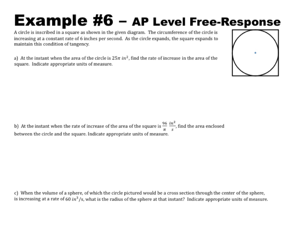 Example #6 - AP Level Free-Response 
A circle is inscribed in a square as shown in the given diagram. The circumference of the circle is 
increasing at a constant rate of 6 inches per second. As the circle expands, the square expands to 
maintain this condition of tangency. 
a) At the instant when the area of the circle is 25π in^2 , find the rate of increase in the area of the 
square. Indicate appropriate units of measure. 
b) At the instant when the rate of increase of the area of the square is  96/π   in^2/s , , find the area enclosed 
between the circle and the square. Indicate appropriate units of measure. 
c) When the volume of a sphere, of which the circle pictured would be a cross section through the center of the sphere, 
is increasing at a rate of 60in^3/s s, what is the radius of the sphere at that instant? Indicate appropriate units of measure.