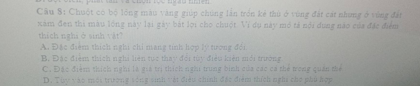 lát tan và chện lọc ngào nmen 
Câu 8: Chuột có bộ lồng màu vàng giúp chúng lẫn trồn kẻ thù ở vùng đất cát nhưng ở vùng đất
xâm đen thi màu lóng này lại gày bắt lợi cho chuột. Ví dụ này mỏ tả nội dung nào của đặc điểm
thích nghi ở sinh vật?
A. Đặc điểm thích nghi chỉ mang tính hợp lý tương đội.
B. Đặc điểm thích nghi liên tục thay đổi tùy điều kiện mới trường
C. Đặc điệm thích nghi là giá trị thích nghi trung bình của các cả thể trong quản thể
D. Tùy vào môi trường sóng sinh vật điều chính đấc điêm thích nghi cho phù hợp