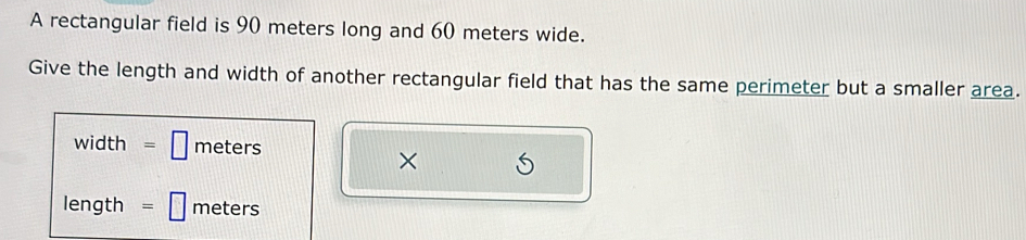 A rectangular field is 90 meters long and 60 meters wide. 
Give the length and width of another rectangular field that has the same perimeter but a smaller area.
width =□ meters
×
length =□ meters