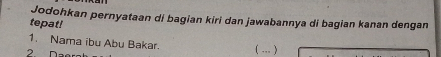 Jodohkan pernyataan di bagian kiri dan jawabannya di bagian kanan dengan 
tepat! 
1. Nama ibu Abu Bakar. ( … ) 
2 Daer