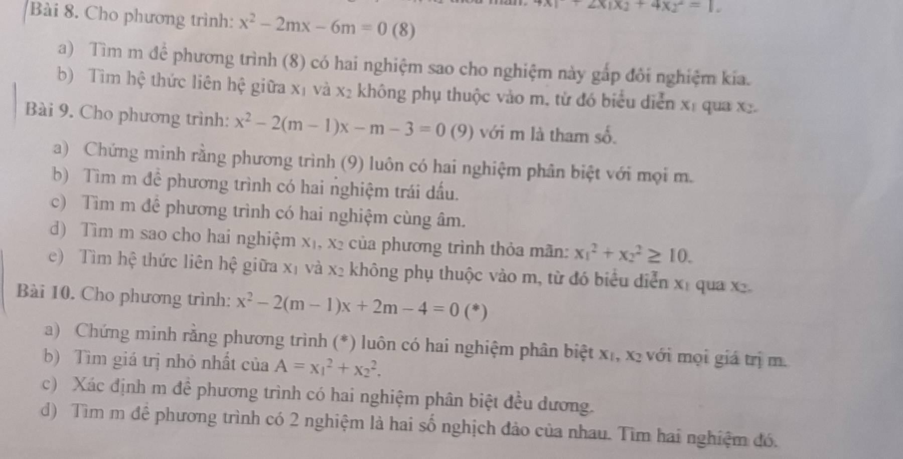 +2x|x_2+4xy^2=1.
Bài 8. Cho phương trình: x^2-2mx-6m=0 (8)
a) Tìm m để phương trình (8) có hai nghiệm sao cho nghiệm này gắp đôi nghiệm kia.
b) Tìm hệ thức liên hệ giữa X_1 và x_2 không phụ thuộc vào m, từ đó biểu diễn xỉ qua x
Bài 9. Cho phương trình: x^2-2(m-1)x-m-3=0(9) với m là tham số
a) Chứng minh rằng phương trình (9) luôn có hai nghiệm phân biệt với mọi m.
b) Tìm m để phương trình có hai nghiệm trái dấu.
c) Tìm m để phương trình có hai nghiệm cùng âm.
d) Tìm m sao cho hai nghiệm X_1,X_2 của phương trình thỏa mãn: x_1^(2+x_2^2≥ 10.
e)  Tìm hệ thức liên hệ giữa xị và X_2) không phụ thuộc vào m, từ đó biểu diễn x_1 qua x.
Bài 10. Cho phương trình: x^2-2(m-1)x+2m-4=0(*)
a) Chứng minh rằng phương trình (*) luôn có hai nghiệm phân biệt x₁, x₂ với mọi giá trị m.
b) Tìm giá trị nhỏ nhất của A=x_1^2+x_2^2.
c) Xác định m để phương trình có hai nghiệm phân biệt đều dương.
d) Tìm m để phương trình có 2 nghiệm là hai số nghịch đảo của nhau. Tìm hai nghiệm đó.