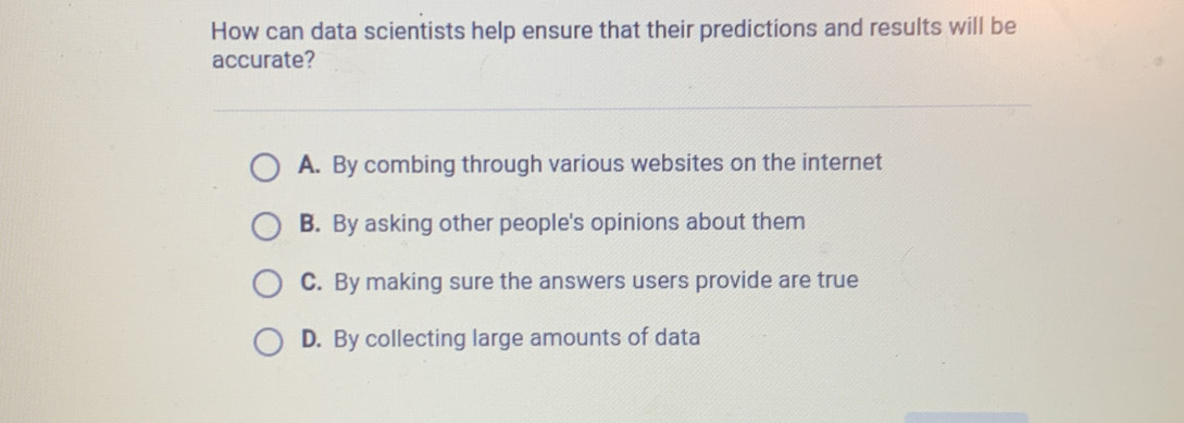 How can data scientists help ensure that their predictions and results will be
accurate?
A. By combing through various websites on the internet
B. By asking other people's opinions about them
C. By making sure the answers users provide are true
D. By collecting large amounts of data