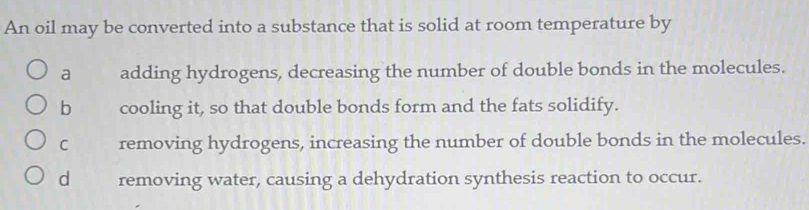 An oil may be converted into a substance that is solid at room temperature by
a adding hydrogens, decreasing the number of double bonds in the molecules.
b cooling it, so that double bonds form and the fats solidify.
C removing hydrogens, increasing the number of double bonds in the molecules.
d removing water, causing a dehydration synthesis reaction to occur.