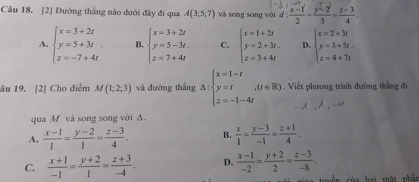 [2] Đường thẳng nào dưới đây đi qua A(3;5;7) và song song với d: (x-1)/2 = (y-2)/3 = (z-3)/4 .
A. beginarrayl x=3+2t y=5+3t. z=-7+4tendarray. B. beginarrayl x=3+2t y=5-3t. z=7+4tendarray. C. beginarrayl x=1+2t y=2+3t. z=3+4tendarray. D. beginarrayl x=2+3t y=3+5t. z=4+7tendarray.
âu 19. [2] Cho điểm M(1;2;3) và đường thẳng △ :beginarrayl x=1-t y=t,(t∈ R) z=-1-4tendarray.. Viết phương trình đường thắng đi
qua M và song song với Δ.
A.  (x-1)/1 = (y-2)/1 = (z-3)/4 .
B.  x/1 = (y-3)/-1 = (z+1)/4 .
C.  (x+1)/-1 = (y+2)/1 = (z+3)/-4 .
D.  (x-1)/-2 = (y+2)/2 = (z-3)/-8 . 
* tuy ến của hai mặt phằn