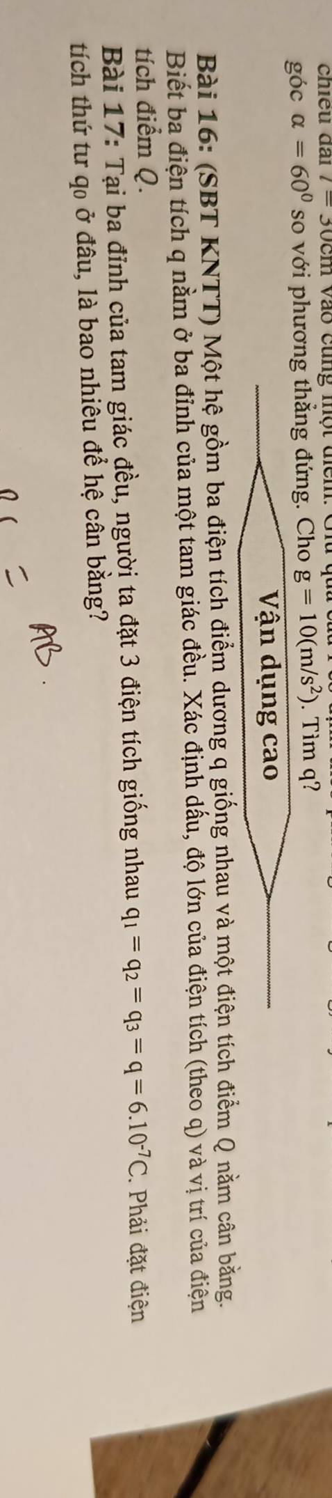 chiêu đai l= I Vào cũng một địểm. Giu 
góc alpha =60° so với phương thẳng đứng. Cho g=10(m/s^2). Tim q? 
Vận dụng cao 
Bài 16: (SBT KNTT) Một hệ gồm ba điện tích điểm dương q giống nhau và một điện tích điểm Q nằm cân bằng. 
Biết ba điện tích q nằm ở ba đỉnh của một tam giác đều. Xác định dấu, độ lớn của điện tích (theo q) và vị trí của điện 
tích điểm Q. 
Bài 17: Tại ba đỉnh của tam giác đều, người ta đặt 3 điện tích giống nhau q_1=q_2=q_3=q=6.10^(-7)C. Phải đặt điện 
tích thứ tư q0 ở đâu, là bao nhiêu để hệ cân bằng?