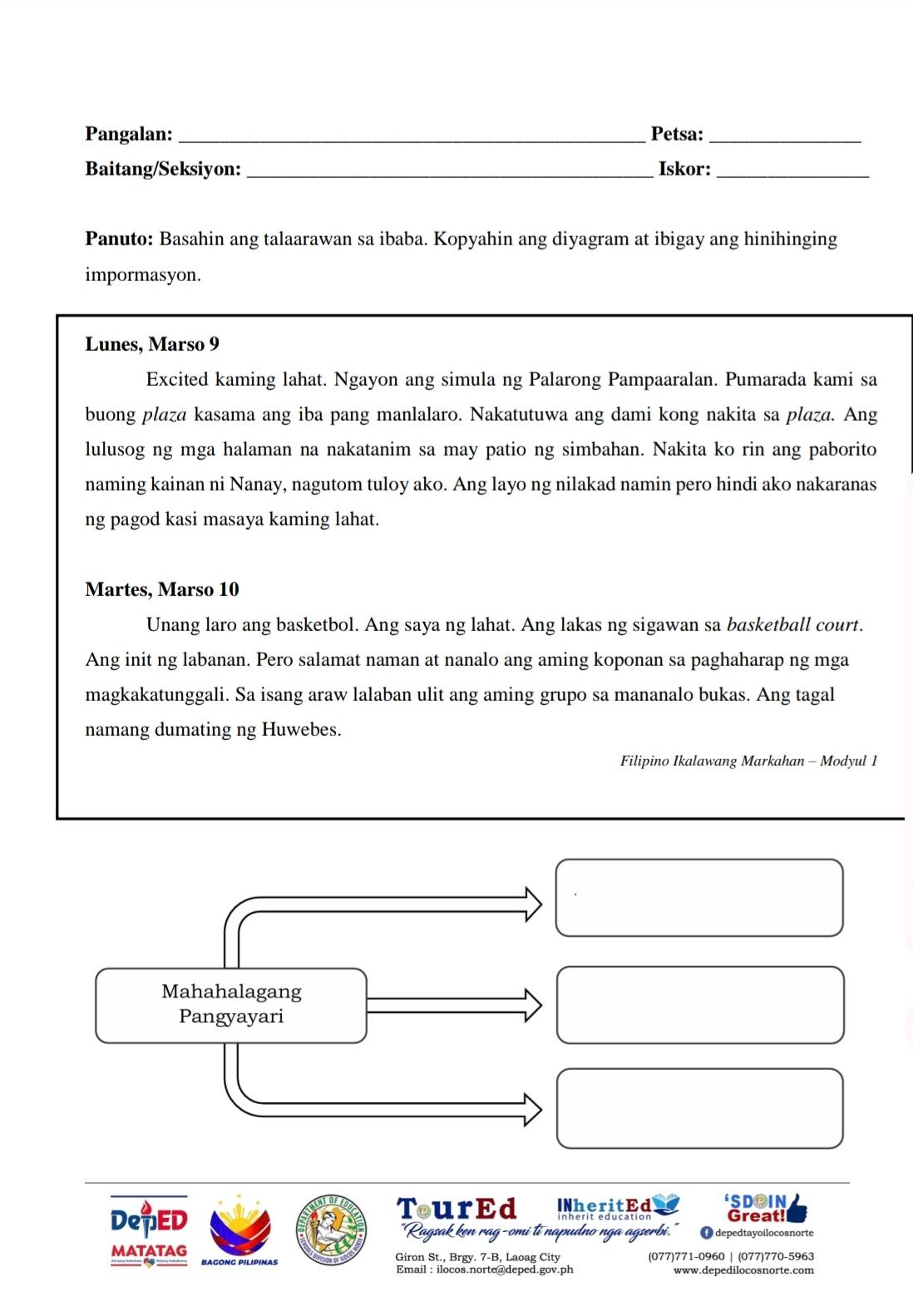 Pangalan:_ Petsa:_ 
Baitang/Seksiyon:_ Iskor:_ 
Panuto: Basahin ang talaarawan sa ibaba. Kopyahin ang diyagram at ibigay ang hinihinging 
impormasyon. 
Lunes, Marso 9 
Excited kaming lahat. Ngayon ang simula ng Palarong Pampaaralan. Pumarada kami sa 
buong plaza kasama ang iba pang manlalaro. Nakatutuwa ang dami kong nakita sa plaza. Ang 
lulusog ng mga halaman na nakatanim sa may patio ng simbahan. Nakita ko rin ang paborito 
naming kainan ni Nanay, nagutom tuloy ako. Ang layo ng nilakad namin pero hindi ako nakaranas 
ng pagod kasi masaya kaming lahat. 
Martes, Marso 10 
Unang laro ang basketbol. Ang saya ng lahat. Ang lakas ng sigawan sa basketball court. 
Ang init ng labanan. Pero salamat naman at nanalo ang aming koponan sa paghaharap ng mga 
magkakatunggali. Sa isang araw lalaban ulit ang aming grupo sa mananalo bukas. Ang tagal 
namang dumating ng Huwebes. 
Filipino Ikalawang Markahan - Modyul 1 
Mahahalagang 
Pangyayari 
TourEd INheritEd 'SDOIN 
DepED Great! 
"Ragsak ken rag-omi ti napudno nga agserbi. f depedtayoilocosnorte 
MATATAG Giron St., Brgy. 7-B, Laoag City (077)771-0960 | (077)770-5963 
Email : ilocos.norte@deped.gov.ph