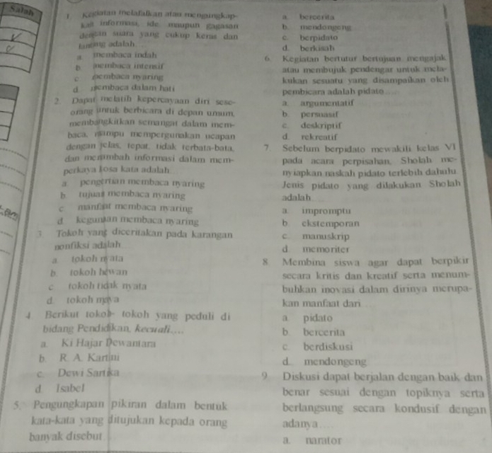 Kesiatan melafalkan atan mengungkap a bercerita
kajt informasi, ide maupun gagasan b mendongeng
deatan suara yang cukup keras dan c. berpidato
lanting adalah d. berkisah
a icmbaca indah
b embaca intensif 6 Kegiatan bertutur bertujuan mengajak
atau membujuk pendengar untuk me la  
c pcmbaca nyaring  kukan sesuatu yang disampaikan olch 
d embaca dalam hati pembicara adalah pidato “ 
2. Dapat melatih kepercayaan diri sese- a. argumentatif
orang untuk berbicara di depan umum. b. persuasif
membangkitkan semangat dalam mem c. deskriptif
baca. nampu mempergunakan ucapan d. rekreatif
dengan jelas, tepat, tidak terbata-bata. 7. Sebelum berpidato mewakili kelas VI
dan menambah informasi dalam mem-
perkaya kosa kata adalah pada acara perpisahan, Sholah mc-
nyiapkan naskah pidato terlebih dahulu
a. pengertian membaca nyaring Jenis pidato yang dilakukan Sholah
b. tujua$ membaca nvaring adalah
c manfaat membaca nyaring a impromptu
_
a d kegunian membaca nyaring b ckstemporan
3 Tokoh yang diceritakan pada karangan c manuskrip
_
nonfiksi adalah d memoriter
a tokoh nyata 8. Membina siswa agar dapat berpikir
b. tokoh hewan secara kritis dan kreatif serta menum-
c tokoh tidak nvata buhkan inovasi dalam dirinya merupa
d. tokoh maya kan manfaat dari
4 Berikut tokoh tokoh yang peduli di a pidato
bidang Pendidikan, kecuali... b bercerita
a. Ki Hajar Dewantara c. berdiskusi
b. R. A. Kartini d mendongeng
c. Dewi Sartika 9 Diskusi dapat berjalan dengan baik dan
d Isabel benar sesuai dengan topiknya serta
5. Pengungkapan pikiran dalam bentuk berlangsung secara kondusif dengan
kata-kata yang ditujukan kepada orang adanya…
banyak disebut a. narator