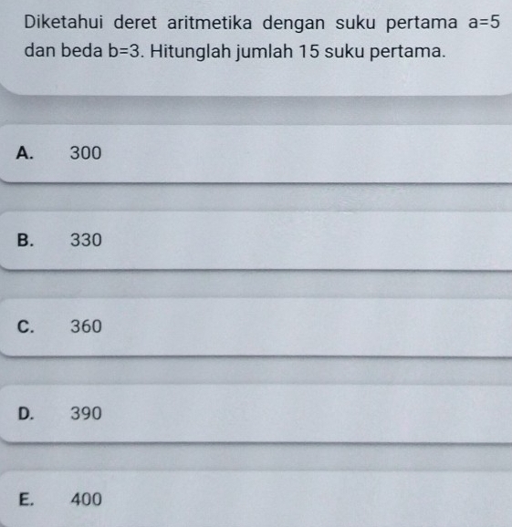 Diketahui deret aritmetika dengan suku pertama a=5
dan beda b=3. Hitunglah jumlah 15 suku pertama.
A. 300
B. 330
C. 360
D. 390
E. 400