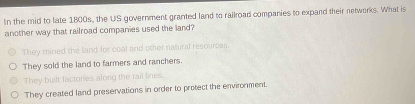 In the mid to late 1800s, the US government granted land to railroad companies to expand their networks. What is
another way that railroad companies used the land?
They mined the land for coal and other natural resources.
They sold the land to farmers and ranchers.
They built factories along the rail lines.
They created land preservations in order to protect the environment.