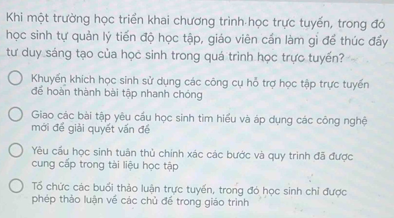 Khi một trường học triển khai chương trình học trực tuyến, trong đó
học sinh tự quản lý tiến độ học tập, giáo viên cần làm gỉ để thúc đẩy
tư duy sáng tạo của học sinh trong quá trình học trực tuyến?
Khuyến khích học sinh sử dụng các công cụ hỗ trợ học tập trực tuyến
để hoàn thành bài tập nhanh chóng
Giao các bài tập yêu cầu học sinh tìm hiểu và áp dụng các công nghệ
mới để giải quyết vấn để
Yêu cầu học sinh tuân thủ chính xác các bước và quy trình đã được
cung cấp trong tài liệu học tập
Tổ chức các buổi thảo luận trực tuyến, trong đó học sinh chỉ được
phép thảo luận về các chủ để trong giáo trình