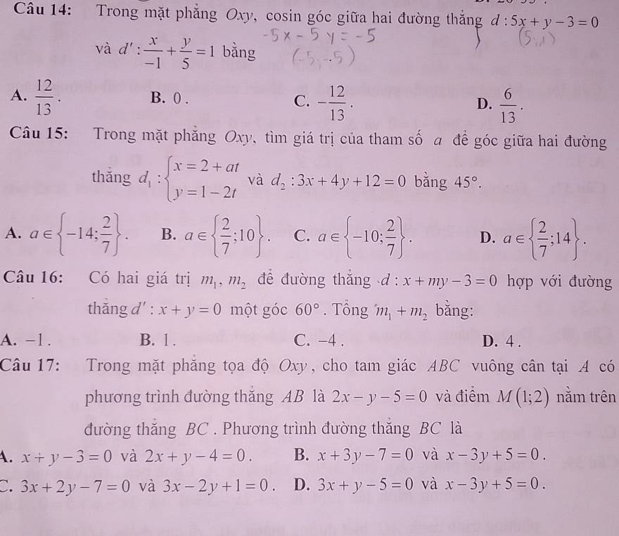 Trong mặt phẳng Oxy, cosin góc giữa hai đường thắng d: 5x+y-3=0
và d': x/-1 + y/5 =1 bằng
A.  12/13 . B. 0 . C. - 12/13 .  6/13 .
D.
Câu 15: Trong mặt phẳng Oxy, tìm giá trị của tham số a để góc giữa hai đường
thǎng d_1:beginarrayl x=2+at y=1-2tendarray. và d_2:3x+4y+12=0 bằng 45°.
A. a∈  -14; 2/7  . B. a∈   2/7 ;10 . C. a∈  -10; 2/7  . D. a∈   2/7 ;14 .
Câu 16: Có hai giá trị m_1,m_2 để đường thắng d : x+my-3=0 hợp với đường
thăng d' : x+y=0 một góc 60°. Tông m_1+m_2 bằng:
A. -1 . B. 1 . C. -4 . D. 4 .
Câu 17: Trong mặt phăng tọa độ Oxy, cho tam giác ABC vuông cân tại A có
phương trình đường thăng AB là 2x-y-5=0 và điểm M(1;2) nằm trên
đường thăng BC . Phương trình đường thắng BC là
A. x+y-3=0 và 2x+y-4=0. B. x+3y-7=0 và x-3y+5=0.
C. 3x+2y-7=0 và 3x-2y+1=0. D. 3x+y-5=0 và x-3y+5=0.