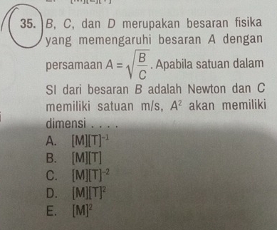 B, C, dan D merupakan besaran fisika
yang memengaruhi besaran A dengan
persamaan A=sqrt(frac B)C. Apabila satuan dalam
SI dari besaran B adalah Newton dan C
memiliki satuan m/s, A^2 akan memiliki
dimensi . . . .
A. [M][T]^-1
B. [M][T]
C. [M][T]^-2
D. [M][T]^2
E. [M]^2