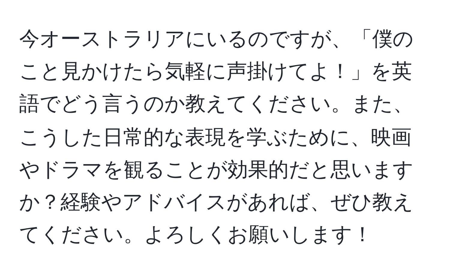 今オーストラリアにいるのですが、「僕のこと見かけたら気軽に声掛けてよ！」を英語でどう言うのか教えてください。また、こうした日常的な表現を学ぶために、映画やドラマを観ることが効果的だと思いますか？経験やアドバイスがあれば、ぜひ教えてください。よろしくお願いします！