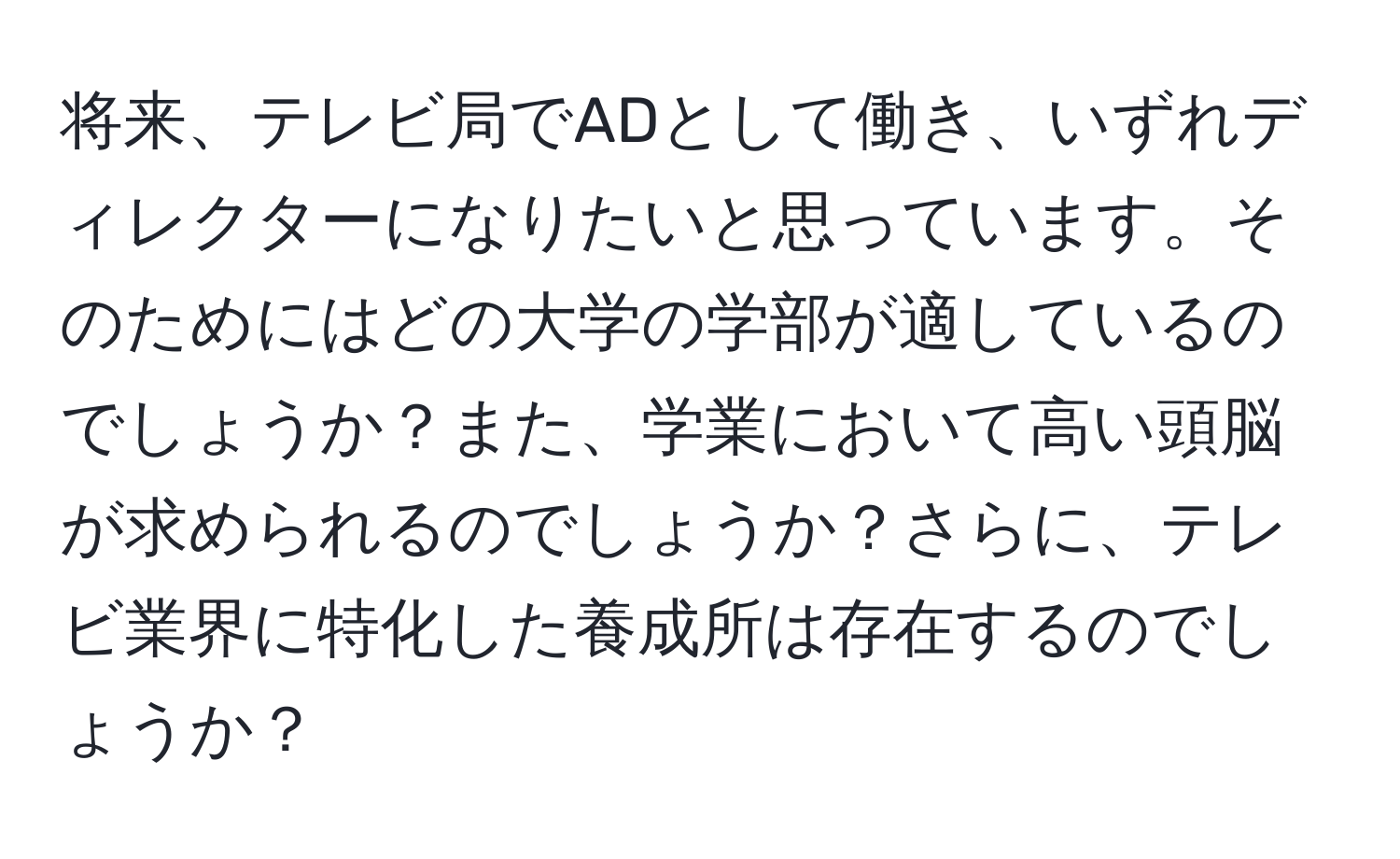 将来、テレビ局でADとして働き、いずれディレクターになりたいと思っています。そのためにはどの大学の学部が適しているのでしょうか？また、学業において高い頭脳が求められるのでしょうか？さらに、テレビ業界に特化した養成所は存在するのでしょうか？