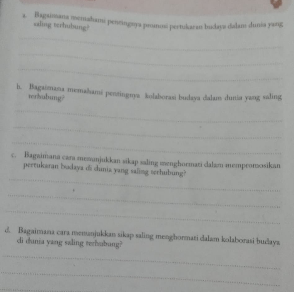 Bagaimana memahami pentingnya promosi pertukaran budaya dalam dunia yang 
saling terhubung? 
_ 
_ 
_ 
b. Bagaimana memahami pentingnya kolaborasi budaya dalam dunia yang saling 
terhubung? 
_ 
_ 
_ 
c. Bagaimana cara menunjukkan sikap saling menghormati dalam mempromosikan 
_ 
pertukaran budaya di dunia yang saling terhubung? 
_ 
_ 
d. Bagaimana cara menunjukkan sikap saling menghormati dalam kolaborasi budaya 
di dunia yang saling terhubung? 
_ 
_ 
_