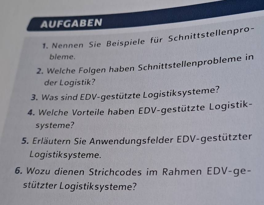 AUFGABEN 
. Nennen Sie Beispiele für Schnittstellenpro- 
bleme. 
2. Welche Folgen haben Schnittstellenprobleme in 
der Logistik? 
3. Was sind EDV-gestützte Logistiksysteme? 
4. Welche Vorteile haben EDV-gestützte Logistik- 
systeme? 
5. Erläutern Sie Anwendungsfelder EDV-gestützter 
Logistiksysteme. 
6. Wozu dienen Strichcodes im Rahmen EDV-ge- 
stützter Logistiksysteme?