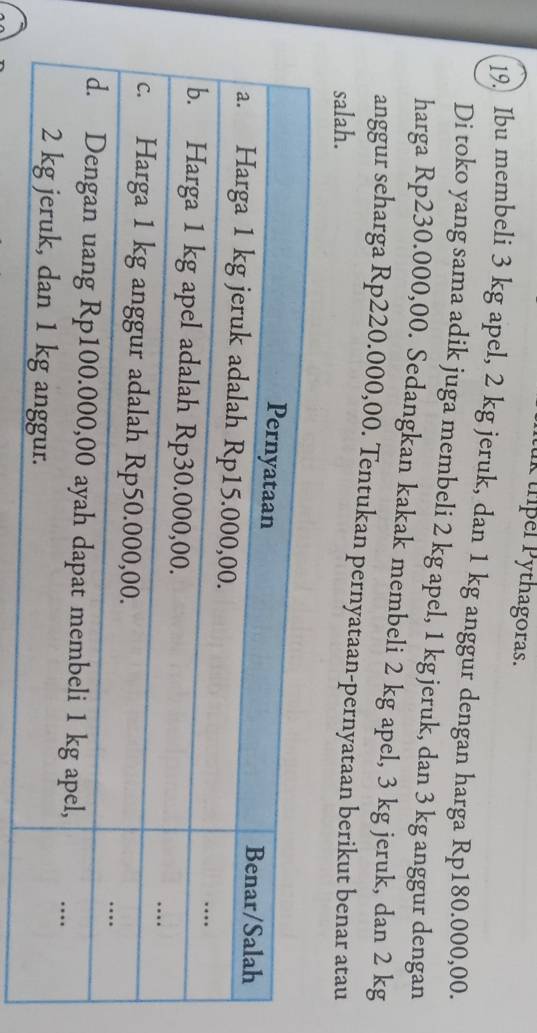 trpel Pythagoras. 
19. Ibu membeli 3 kg apel, 2 kg jeruk, dan 1 kg anggur dengan harga Rp180.000,00. 
Di toko yang sama adik juga membeli 2 kg apel, 1 kg jeruk, dan 3 kg anggur dengan 
harga Rp230.000,00. Sedangkan kakak membeli 2 kg apel, 3 kg jeruk, dan 2 kg
anggur seharga Rp220.000,00. Tentukan pernyataan-pernyataan berikut benar atau 
salah.