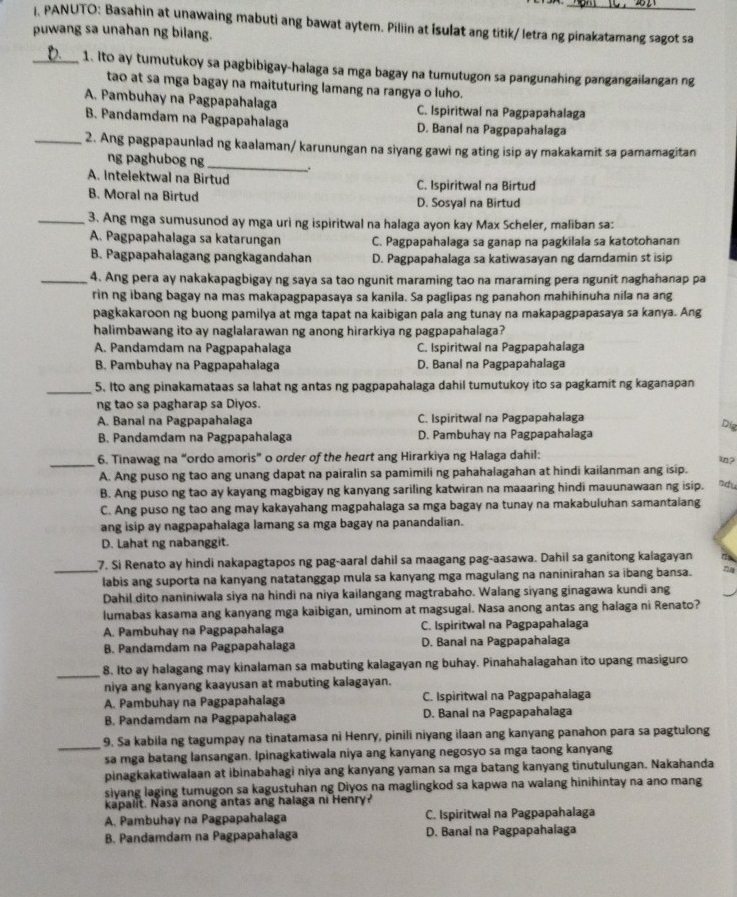 PANUTO: Basahin at unawaing mabuti ang bawat aytem. Piliin at Isulat ang titik/ letra ng pinakatamang sagot sa
puwang sa unahan ng bilang.
1. Ito ay tumutukoy sa pagbibigay-halaga sa mga bagay na tumutugon sa pangunahing pangangailanganng
tao at sa mga bagay na maituturing lamang na rangya o luho.
A. Pambuhay na Pagpapahalaga C. Ispiritwal na Pagpapahalaga
B. Pandamdam na Pagpapahalaga D. Banal na Pagpapahalaga
2. Ang pagpapaunlad ng kaalaman/ karunungan na siyang gawi ng ating isip ay makakamit sa pamamagitan
ng paghubog ng
A. Intelektwal na Birtud C. Ispiritwal na Birtud
B. Moral na Birtud D. Sosyal na Birtud
3. Ang mga sumusunod ay mga urì ng ispiritwal na halaga ayon kay Max Scheler, maliban sa:
A. Pagpapahalaga sa katarungan C. Pagpapahalaga sa ganap na pagkilala sa katotohanan
B. Pagpapahalagang pangkagandahan D. Pagpapahalaga sa katiwasayan ng damdamin st isip
4. Ang pera ay nakakapagbigay ng saya sa tao ngunit maraming tao na maraming pera ngunit naghahanap pa
rin ng ibang bagay na mas makapagpapasaya sa kanila. Sa paglipas ng panahon mahihinuha nila na ang
pagkakaroon ng buong pamilya at mga tapat na kaibigan pala ang tunay na makapagpapasaya sa kanya. Ang
halimbawang ito ay naglalarawan ng anong hirarkiya ng pagpapahalaga?
A. Pandamdam na Pagpapahalaga C. Ispiritwal na Pagpapahalaga
B. Pambuhay na Pagpapahalaga D. Banal na Pagpapahalaga
5. Ito ang pinakamataas sa lahat ng antas ng pagpapahalaga dahil tumutukoy ito sa pagkamit ng kaganapan
ng tao sa pagharap sa Diyos.
A. Banal na Pagpapahalaga C. Ispiritwal na Pagpapahalaga
B. Pandamdam na Pagpapahalaga D. Pambuhay na Pagpapahalaga Dig
6. Tinawag na “ordo amoris” o order of the heart ang Hirarkiya ng Halaga dahil:
_
A. Ang puso ng tao ang unang dapat na pairalin sa pamimili ng pahahalagahan at hindi kailanman ang isip
B. Ang puso ng tao ay kavang magbigay ng kanyang sariling katwiran na maaaring hindi mauunawaan ng isip. Bdu
C. Ang puso ng tao ang may kakayahang magpahalaga sa mga bagay na tunay na makabuluhan samantalang
ang isip ay nagpapahalaga lamang sa mga bagay na panandalian.
D. Lahat ng nabanggit.
7. Si Renato ay hindi nakapagtapos ng pag-aaral dahil sa maagang pag-aasawa. Dahil sa ganitong kalagayan
labis ang suporta na kanyang natatanggap mula sa kanyang mga magulang na naninirahan sa ibang bansa
Dahil dito naniniwala siya na hindi na niya kailangang magtrabaho. Walang siyang ginagawa kundi ang
lumabas kasama ang kanyang mga kaibigan, uminom at magsugal. Nasa anong antas ang halaga ni Renato?
A. Pambuhay na Pagpapahalaga C. Ispiritwal na Pagpapahalaga
B. Pandamdam na Pagpapahalaga D. Banal na Pagpapahalaga
8. Ito ay halagang may kinalaman sa mabuting kalagayan ng buhay. Pinahahalagahan ito upang masiguro
_
niya ang kanyang kaayusan at mabuting kalagayan.
A. Pambuhay na Pagpapahalaga C. Ispiritwal na Pagpapahalaga
B. Pandamdam na Pagpapahalaga D. Banal na Pagpapahalaga
9, Sa kabila ng tagumpay na tinatamasa ni Henry, pinili niyang ilaan ang kanyang panahon para sa pagtulong
_
sa mga batang lansangan. Ipinagkatiwala niya ang kanyang negosyo sa mga taong kanyang
pinagkakatiwalaan at ibinabahagi niya ang kanyang yaman sa mga batang kanyang tinutulungan. Nakahanda
siyang laging tumugon sa kagustuhan ng Diyos na maglingkod sa kapwa na walang hinihintay na ano mang
kapalit. Nasa anong antas ang halaga ni Henryr
A. Pambuhay na Pagpapahalaga C. Ispiritwal na Pagpapahalaga
B. Pandamdam na Pagpapahalaga D. Banal na Pagpapahalaga