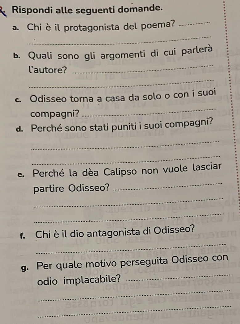 Rispondi alle seguenti domande. 
_ 
a. Chi èil protagonista del poema?_ 
_ 
b. Quali sono gli argomenti di cui parlerà 
l'autore? 
_ 
c. Odisseo torna a casa da solo o con i suoi 
compagni? 
_ 
d. Perché sono stati puniti i suoi compagni? 
_ 
_ 
e. Perché la dèa Calipso non vuole lasciar 
_ 
partire Odisseo? 
_ 
_ 
_ 
f. Chi è il dio antagonista di Odisseo? 
_ 
g. Per quale motivo perseguita Odisseo con 
_ 
odio implacabile? 
_