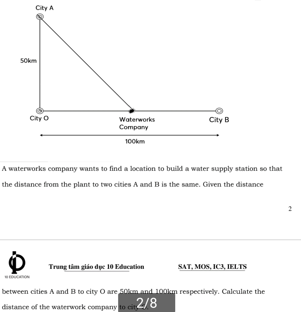 A waterworks company wants to find a location to build a water supply station so that 
the distance from the plant to two cities A and B is the same. Given the distance 
2 
Trung tâm giáo dục 10 Education SAT, MOS, IC3, IELTS 
10 EDUCATION 
between cities A and B to city O are 50km and 100km respectively. Calculate the 
distance of the waterwork company to ci 2J. 8