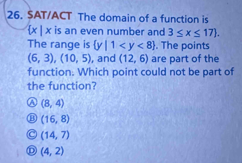 SAT/ACT The domain of a function is
 x|x is an even number and 3≤ x≤ 17. 
The range is  y|1 . The points
(6,3),(10,5) , and (12,6) are part of the
function. Which point could not be part of
the function?
a (8,4)
(16,8)
(14,7)
(4,2)