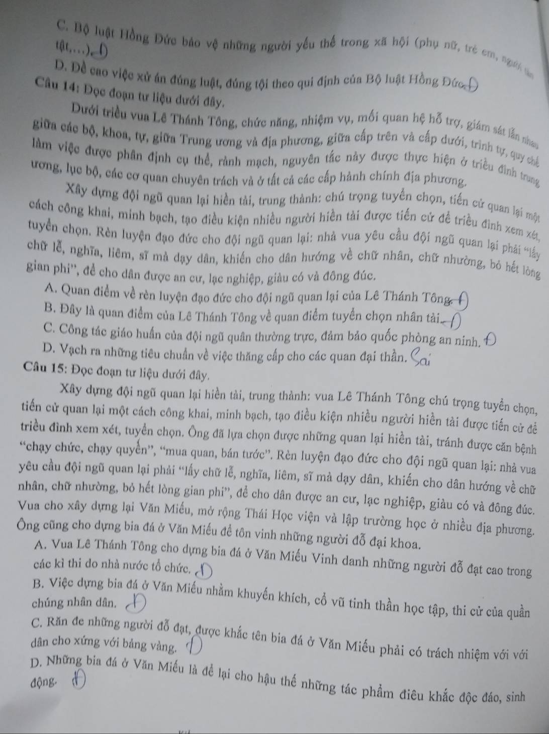 C. Bộ luật Hồng Đức bảo vệ những người yếu thể trong xã hội (phụ nữ, trẻ em, người a
tật....),
D. Đề cao việc xử án đúng luật, đúng tội theo qui định của Bộ luật Hồng Đức Đ
Câu 14: Đọc đoạn tư liệu dưới đây.
Dưới triều vua Lê Thánh Tông, chức năng, nhiệm vụ, mối quan hệ hỗ trợ, giám sát lẫn nhau
giữa các bộ, khoa, tự, giữa Trung ương và địa phương, giữa cấp trên và cấp dưới, trình tự, quy chế
làm việc được phân định cụ thể, rành mạch, nguyên tắc này được thực hiện ở triều đình trung
ương, lục bộ, các cơ quan chuyên trách và ở tất cả các cấp hành chính địa phương.
Xây dựng đội ngũ quan lại hiền tài, trung thành: chú trọng tuyển chọn, tiến cứ quan lại một
cách công khai, minh bạch, tạo điều kiện nhiều người hiền tài được tiến cứ đề triều đình xem xét,
tuyển chọn. Rèn luyện đạo đức cho đội ngũ quan lại: nhà vua yêu cầu đội ngũ quan lại phải “lấy
chữ lễ, nghĩa, liêm, sĩ mà dạy dân, khiến cho dân hướng về chữ nhân, chữ nhường, bỏ hết lôòng
gian phi'', để cho dân được an cư, lạc nghiệp, giàu có và đông đúc.
A. Quan điểm về rèn luyện đạo đức cho đội ngũ quan lại của Lê Thánh Tông,
B. Đây là quan điểm của Lê Thánh Tông về quan điểm tuyển chọn nhân tài
C. Công tác giáo huấn của đội ngũ quân thường trực, đảm bảo quốc phòng an nính.
D. Vạch ra những tiêu chuẩn về việc thăng cấp cho các quan đại thần.
Câu 15: Đọc đoạn tư liệu dưới đây.
Xây dựng đội ngũ quan lại hiền tài, trung thành: vua Lê Thánh Tông chú trọng tuyển chọn,
tiến cử quan lại một cách công khai, minh bạch, tạo điều kiện nhiều người hiền tài được tiến cử đề
triều đình xem xét, tuyển chọn. Ông đã lựa chọn được những quan lại hiền tài, tránh được căn bệnh
“chạy chức, chạy quyển”, “mua quan, bán tước”. Rèn luyện đạo đức cho đội ngũ quan lại: nhà vua
yêu cầu đội ngũ quan lại phải “lấy chữ lễ, nghĩa, liêm, sĩ mà dạy dân, khiến cho dân hướng về chữ
nhân, chữ nhường, bỏ hết lòng gian phi'', để cho dân được an cư, lạc nghiệp, giàu có và đông đúc.
Vua cho xây dựng lại Văn Miều, mở rộng Thái Học viện và lập trường học ở nhiều địa phương.
Ông cũng cho dựng bia đá ở Văn Miếu đề tôn vinh những người đỗ đại khoa.
A. Vua Lê Thánh Tông cho dựng bia đá ở Văn Miếu Vinh danh những người đỗ đạt cao trong
các kì thi do nhà nước tổ chức. 
B. Việc dựng bia đá ở Văn Miếu nhằm khuyến khích, cổ vũ tinh thần học tập, thi cử của quần
chúng nhân dân.
C. Răn đe những người đỗ đạt, được khắc tên bia đá ở Văn Miếu phải có trách nhiệm với với
dân cho xứng với bảng vàng.
D. Những bia đá ở Văn Miếu là để lại cho hậu thế những tác phẩm điêu khắc độc đáo, sinh
động.