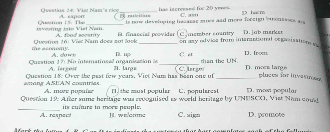 Viet Nam's rice _has increased for 20 years.
A. export B nutrition C. aim D. harm
Question 15: The _is now developing because more and more foreign businesses are
investing into Viet Nam.
A. food security B. financial provider C. member country D. job market
Cu
Question 16: Viet Nam does not look _on any advice from international organisations ab
the economy.
A. down B. up C. at D. from 
Question 17: No international organisation is _than the UN.
A. largest B. large C. larger D. more large
Question 18: Over the past few years, Viet Nam has been one of _places for investment
among ASEAN countries.
A. more popular B. the most popular C. popularest D. most popular
Question 19: After some heritage was recognised as world heritage by UNESCO, Viet Nam could
_its culture to more people.
A. respect B. welcome C. sign D. promote
Mark th