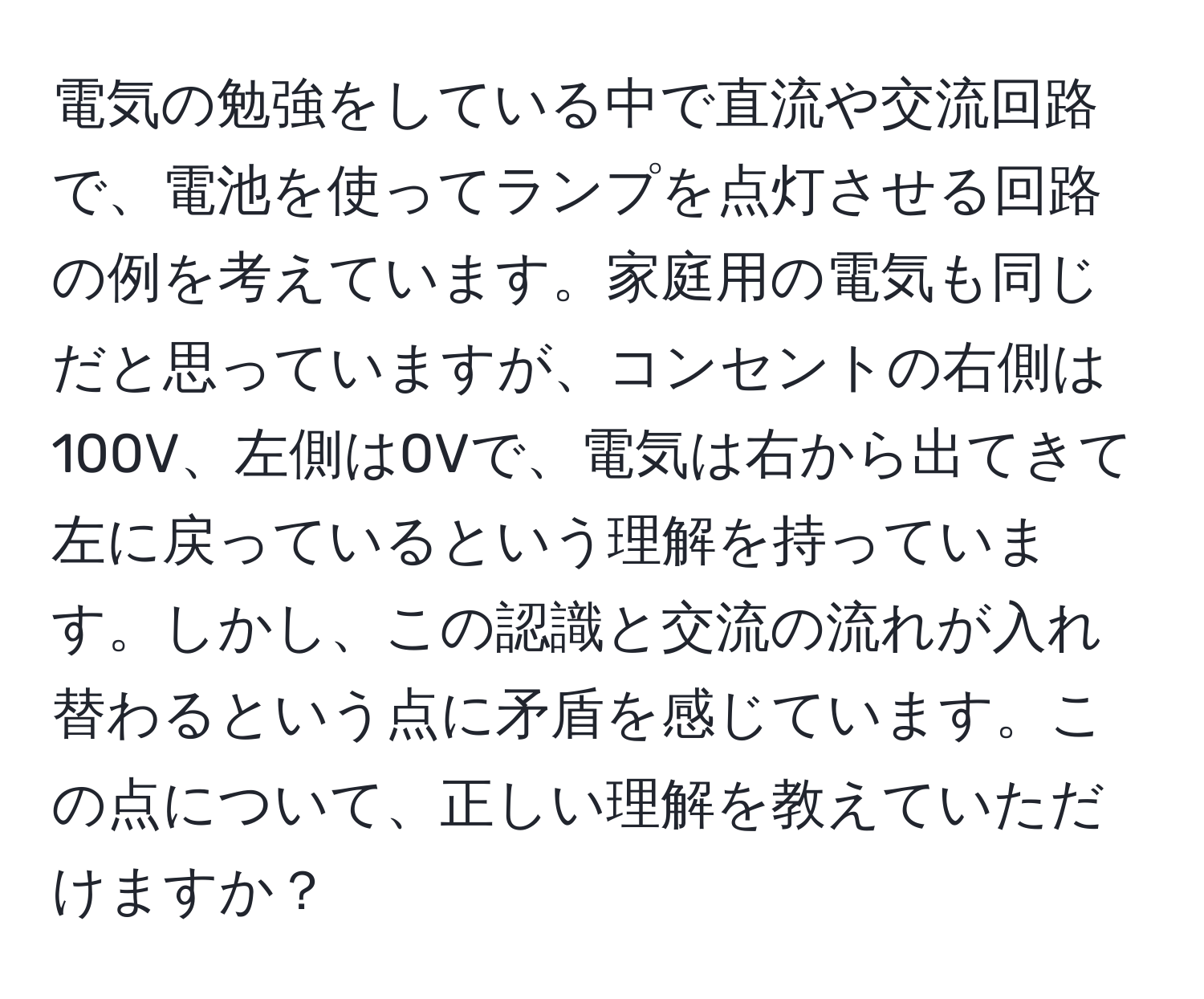 電気の勉強をしている中で直流や交流回路で、電池を使ってランプを点灯させる回路の例を考えています。家庭用の電気も同じだと思っていますが、コンセントの右側は100V、左側は0Vで、電気は右から出てきて左に戻っているという理解を持っています。しかし、この認識と交流の流れが入れ替わるという点に矛盾を感じています。この点について、正しい理解を教えていただけますか？