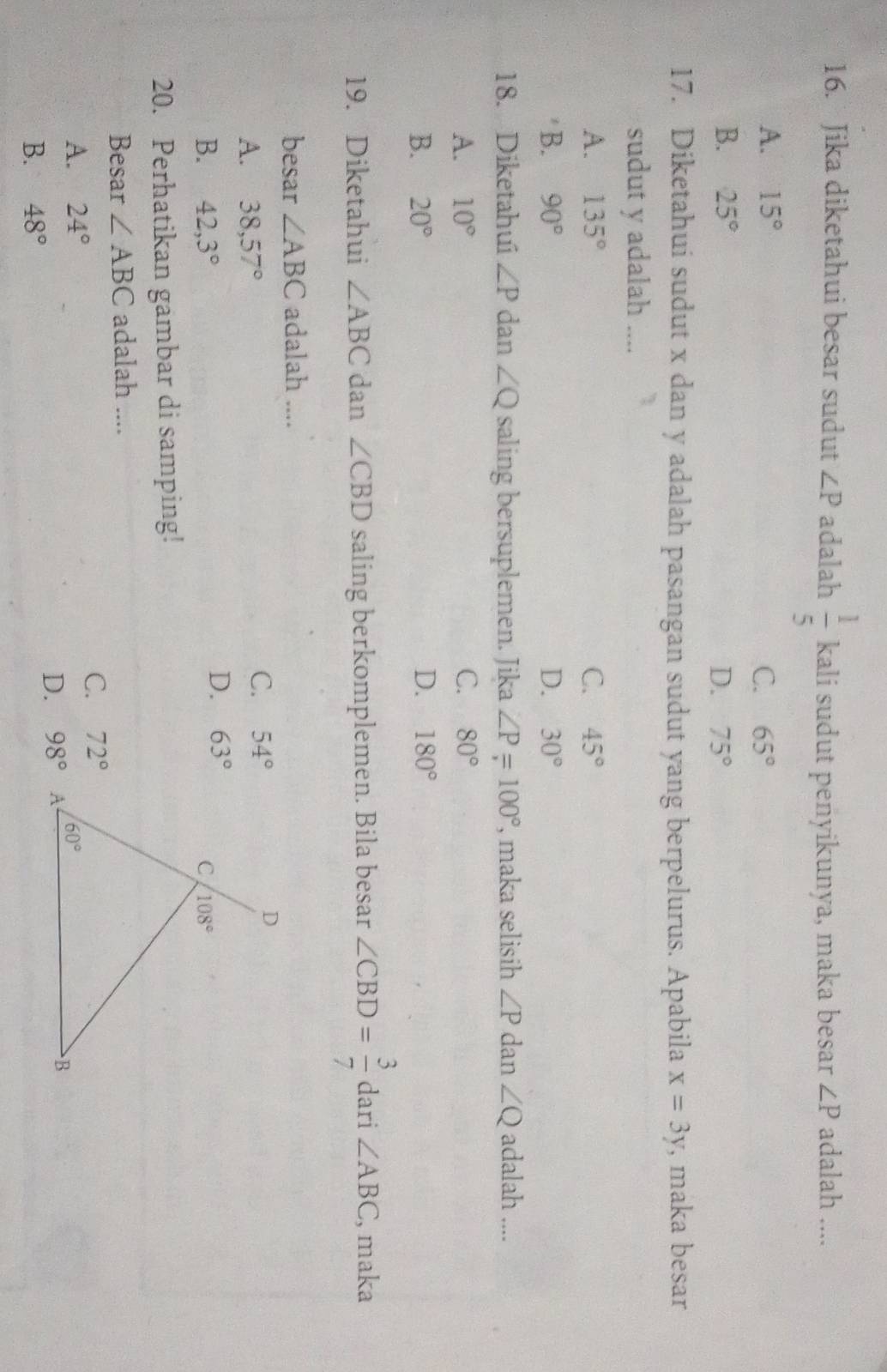 Jika diketahui besar sudut ∠ P adalah  1/5  kali sudut penyikunya, maka besar ∠ P adalah ....
A. 15° C. 65°
B. 25° D. 75°
17. Diketahui sudut x dan y adalah pasangan sudut yang berpelurus. Apabila x=3y , maka besar
sudut y adalah ....
A. 135° C. 45°
B. 90° D. 30°
18. Diketahui ∠ P dan ∠ Q saling bersuplemen. Jika ∠ P=100° , maka selisih ∠ P dan ∠ Q adalah ....
A. 10° C. 80°
B. 20° D. 180°
19. Diketahui ∠ ABC dan ∠ CBD saling berkomplemen. Bila besar ∠ CBD= 3/7  dari ∠ ABC , maka
besar ∠ ABC adalah ....
A. 38,57°
C. 54°
D. 63°
B. 42,3°
20. Perhatikan gambar di samping!
Besar ∠ ABC adalah ....
C. 72°
A. 24°
D. 98°A
B. 48°