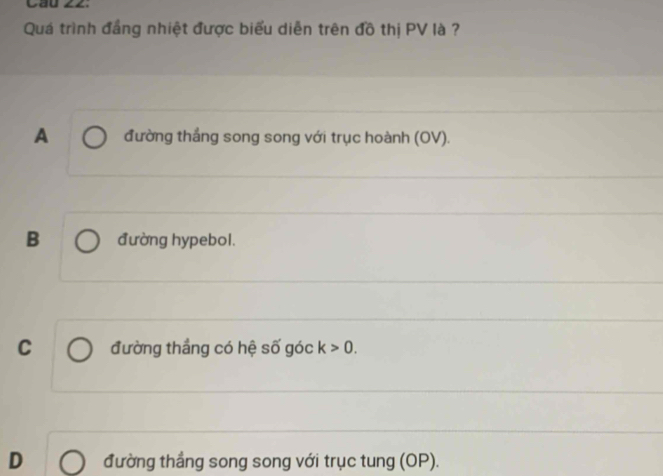 Cầu ∠Z.
Quá trình đẳng nhiệt được biểu diễn trên đồ thị PV là ?
A đường thắng song song với trục hoành (OV).
B đường hypebol.
C đường thắng có hệ số góc k>0.
D đường thắng song song với trục tung (OP).