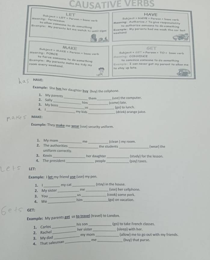 CAUSATIVE VERBS 
LET HAVE 
Subject + LET + Person + base verb 
Subject + HAVE + Perzon + base verb 
Meaning: Authorize / To give responubility 
Meaning: Permission to allow someone to do something 
to authorize someons to do something 
Example: My parents let me watch tv until 11pm Exemple: My parents had me wash the car last 
weekend 
MAKE GET 
Subject + MAKE + Pereon + base verb 
Meaning： FORCE Subject + GST + Person + TO + base verb 
Masning: CONVINCE 
to force someone to do something 
to convince someone to do something 
Example: My parents make me tidy my 
room every weekend 
_ _aple: I can never get my parent to allow me 
to stay up late. 
HAVE: 
Example: She has her daughter buy (buy) the cellphone. 
1. My parents_ them (use) the computer. 
2. Sally_ him_ _(come) late. 
3. My boss 
_us (go) to lunch. 
4. 1_ my kids __(drink) orange juice. 
MAKE: 
Example: They make me wear (use) security uniform. 
1. My mom_ me_ (clean ) my room. 
2. The authorities _the students _(wear) the 
uniform correctly. 
3. Kevin _her daughter (study) for the lesson. 
4. The president _people _(pay) taxes. 
LET: 
Example: I let my friend use (use) my pen. 
1. |_ my cat _(stay) in the house. 
2. My sister _me_ (use) her cellphone. 
3. You _us _(cook) some pork. 
4. We _him _(go) on vacation. 
GET: 
Example: My parents get us to travel (travel) to London. 
1. Carlos _his son_ (go) to take French classes. 
2. Rachel _her sister _(sleep) with her. 
3. My dad _my mom (allow) me to go out with my friends. 
4. That salesman _me _(buy) that purse.