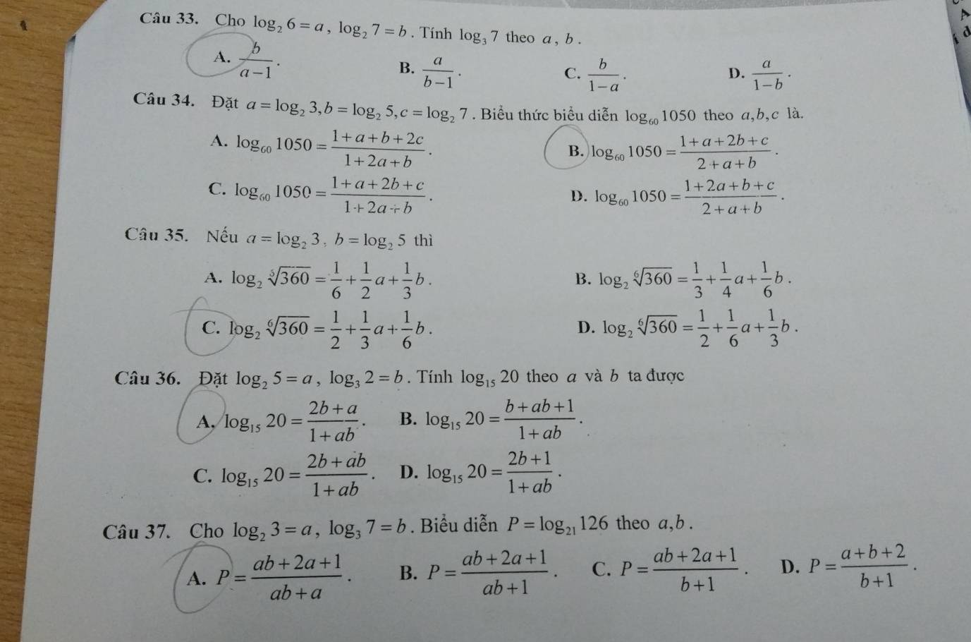 Cho log _26=a,log _27=b. Tính log _37 theo a , b .
A.  b/a-1 .
B.  a/b-1 .  b/1-a .  a/1-b ·
C.
D.
Câu 34. Đặt a=log _23,b=log _25,c=log _27. Biểu thức biểu diễn log _601050 theo a,b,c là.
A. log _601050= (1+a+b+2c)/1+2a+b .
B. log _601050= (1+a+2b+c)/2+a+b .
C. log _601050= (1+a+2b+c)/1+2a/ b . log _601050= (1+2a+b+c)/2+a+b .
D.
Câu 35. Nếu a=log _23,b=log _25thi
A. log _2sqrt[5](360)= 1/6 + 1/2 a+ 1/3 b. log _2sqrt[6](360)= 1/3 + 1/4 a+ 1/6 b.
B.
C. log _2sqrt[6](360)= 1/2 + 1/3 a+ 1/6 b. log _2sqrt[6](360)= 1/2 + 1/6 a+ 1/3 b.
D.
Câu 36. Đặt log _25=a,log _32=b. Tính log _1520 theo a và b ta được
A, log _1520= (2b+a)/1+ab . B. log _1520= (b+ab+1)/1+ab .
C. log _1520= (2b+ab)/1+ab . D. log _1520= (2b+1)/1+ab .
Câu 37. Cho log _23=a,log _37=b. Biểu diễn P=log _21126 theo a,b .
A. P= (ab+2a+1)/ab+a . B. P= (ab+2a+1)/ab+1 . C. P= (ab+2a+1)/b+1 . D. P= (a+b+2)/b+1 .