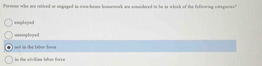 Persons who are retired or engaged in own-home housework are considered to be in which of the following categories?
employed
unemployed
not in the labor force
in the civilian labor force