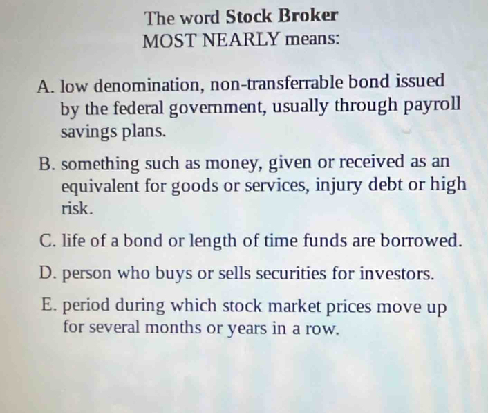 The word Stock Broker
MOST NEARLY means:
A. low denomination, non-transferrable bond issued
by the federal government, usually through payroll
savings plans.
B. something such as money, given or received as an
equivalent for goods or services, injury debt or high
risk.
C. life of a bond or length of time funds are borrowed.
D. person who buys or sells securities for investors.
E. period during which stock market prices move up
for several months or years in a row.