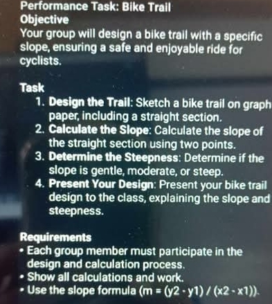 Performance Task: Bike Trail 
Objective 
Your group will design a bike trail with a specific 
slope, ensuring a safe and enjoyable ride for 
cyclists. 
Task 
1. Design the Trail: Sketch a bike trail on graph 
paper, including a straight section. 
2. Calculate the Slope: Calculate the slope of 
the straight section using two points. 
3. Determine the Steepness: Determine if the 
slope is gentle, moderate, or steep. 
4. Present Your Design: Present your bike trail 
design to the class, explaining the slope and 
steepness. 
Requirements 
• Each group member must participate in the 
design and calculation process. 
Show all calculations and work. 
Use the slope formula (m=(y2-y1)/(x2-x1)).